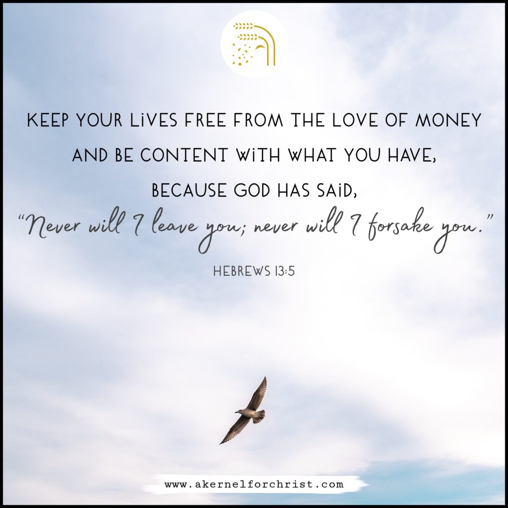 Keep your lives free from the love of money and be content with what you have, because God has said, “Never will I leave you; never will I forsake you.”