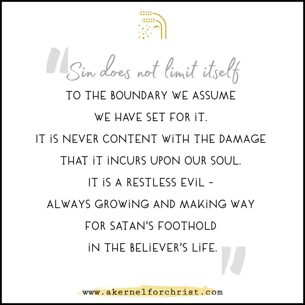 Sin does not limit itself to the boundary we assume we have set for it. It is never content with the damage that it incurs upon our soul. It is a restless evil - always growing and making way for Satan's foothold in the believer's life.