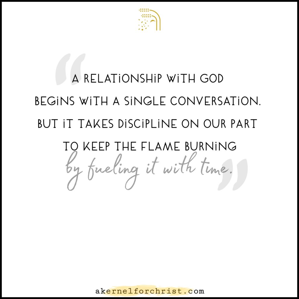 A relationship with God begins with a single conversation. But it takes discipline on our part to keep the flme burning by fueling it with time.