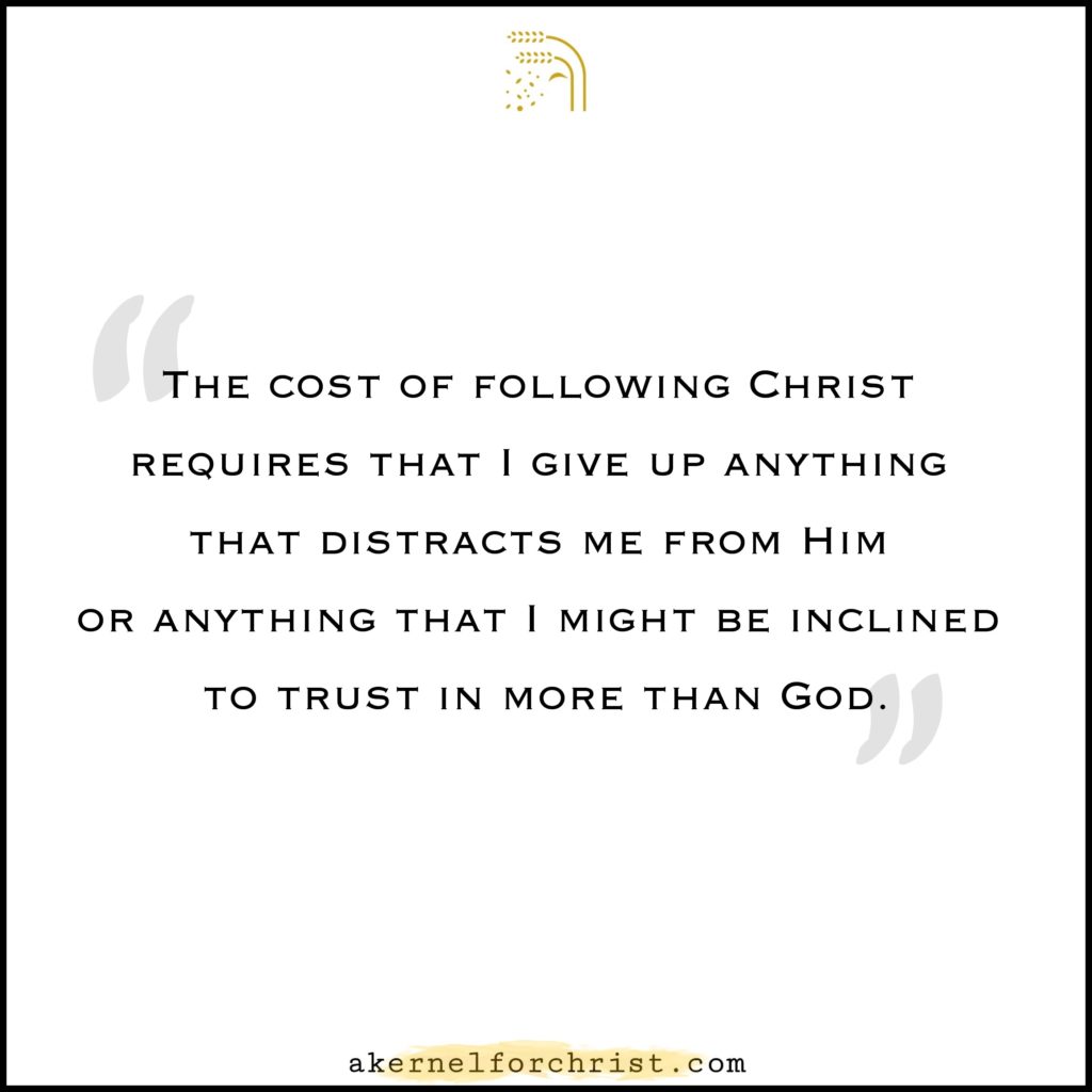 The cost of following Jesus requires that I give up anything that distracts me from Him or anything that I might be inclined to trust in more than God.