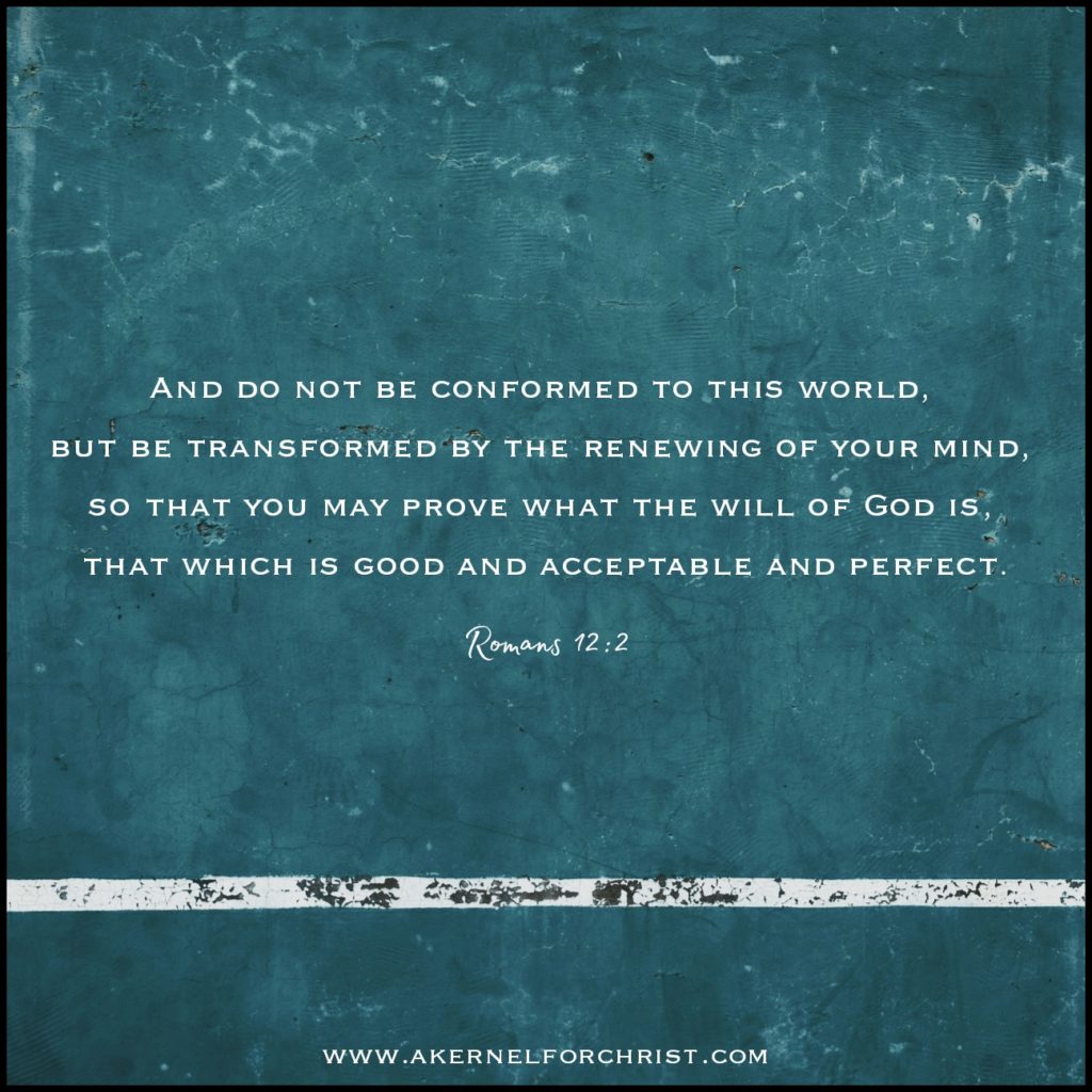 Do not conform to the pattern of this world, but be transformed by the renewing of your mind. Then you will be able to test and approve what God's will is--his good, pleasing and perfect will.