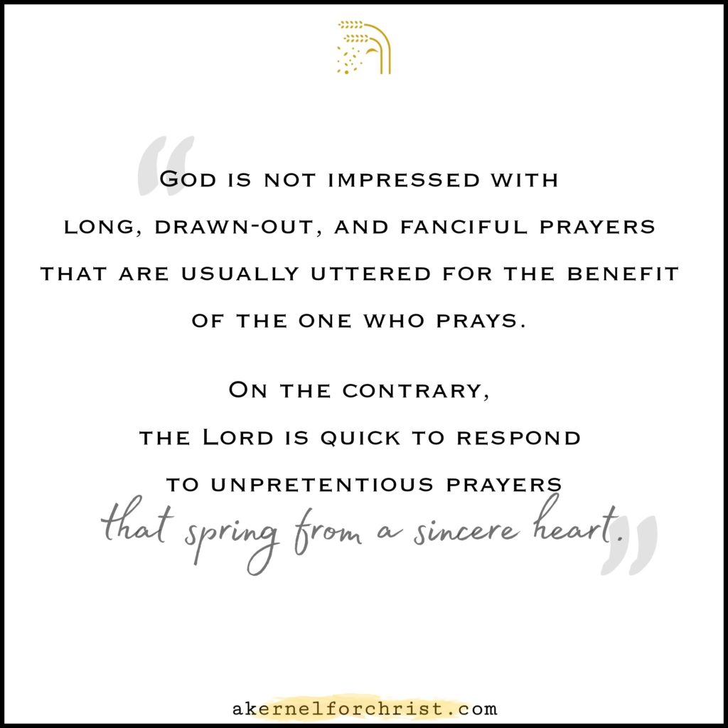 God is not impressed with long, drawn-out, and fanciful prayers that are usually uttered for the benefit of the one who prays. On the contrary, the Lord is quick to respond to prayers that spring from an earnest heart.