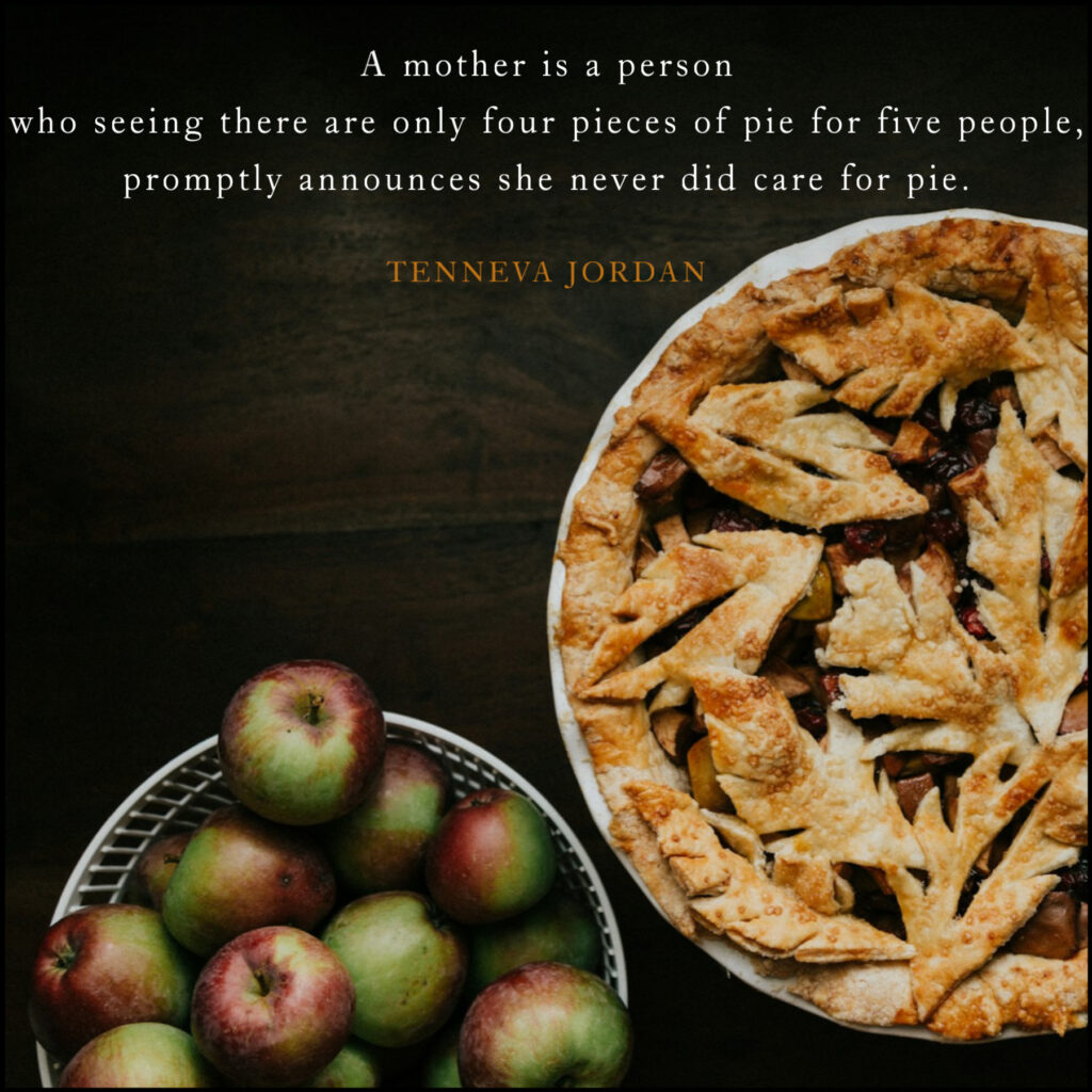 A mother is a person who seeing there are only four pieces of pie for five people, promptly announces she never did care for pie.